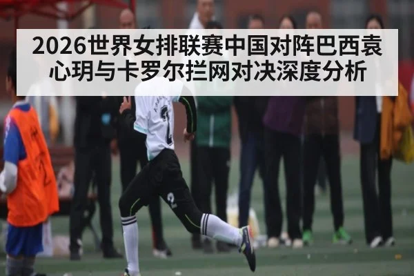 2026世界女排联赛中国对阵巴西袁心玥与卡罗尔拦网对决深度分析 | kaiyun